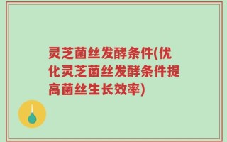 灵芝菌丝发酵条件(优化灵芝菌丝发酵条件提高菌丝生长效率)