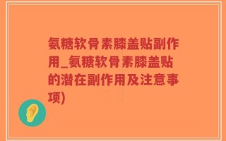 氨糖软骨素膝盖贴副作用_氨糖软骨素膝盖贴的潜在副作用及注意事项)