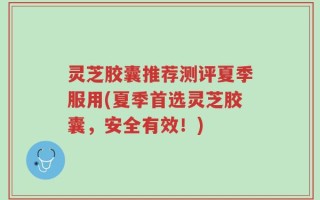 灵芝胶囊推荐测评夏季服用(夏季首选灵芝胶囊，安全有效！)