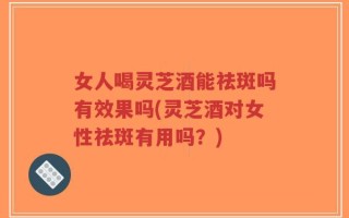 女人喝灵芝酒能祛斑吗有效果吗(灵芝酒对女性祛斑有用吗？)