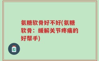 氨糖软骨好不好(氨糖软骨：缓解关节疼痛的好帮手)