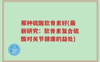 那种硫酸软骨素好(最新研究：软骨素复合硫酸对关节健康的益处)