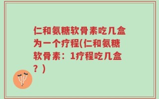 仁和氨糖软骨素吃几盒为一个疗程(仁和氨糖软骨素：1疗程吃几盒？)