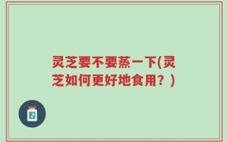 灵芝要不要蒸一下(灵芝如何更好地食用？)