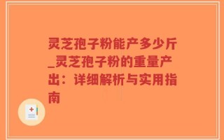 灵芝孢子粉能产多少斤_灵芝孢子粉的重量产出：详细解析与实用指南