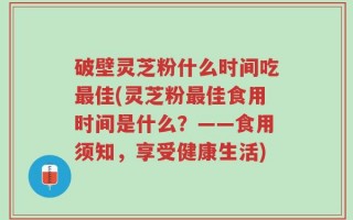 破壁灵芝粉什么时间吃最佳(灵芝粉最佳食用时间是什么？——食用须知，享受健康生活)