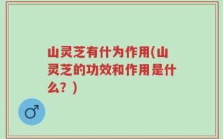 山灵芝有什为作用(山灵芝的功效和作用是什么？)