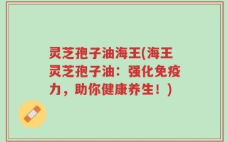 灵芝孢子油海王(海王灵芝孢子油：强化免疫力，助你健康养生！)