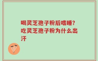 喝灵芝孢子粉后嗜睡？吃灵芝孢子粉为什么出汗