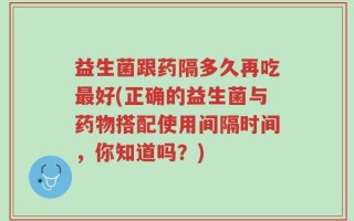 益生菌跟药隔多久再吃最好(正确的益生菌与药物搭配使用间隔时间，你知道吗？)