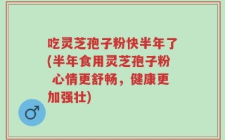 吃灵芝孢子粉快半年了(半年食用灵芝孢子粉 心情更舒畅，健康更加强壮)
