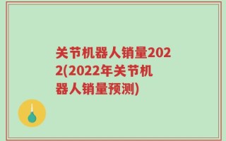 关节机器人销量2022(2022年关节机器人销量预测)