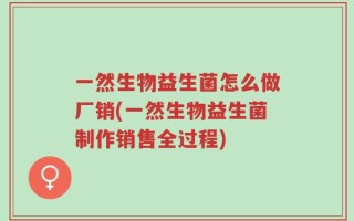 一然生物益生菌怎么做厂销(一然生物益生菌制作销售全过程)