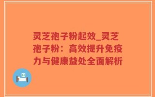 灵芝孢子粉起效_灵芝孢子粉：高效提升免疫力与健康益处全面解析