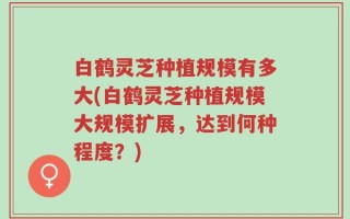 白鹤灵芝种植规模有多大(白鹤灵芝种植规模大规模扩展，达到何种程度？)