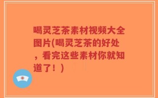 喝灵芝茶素材视频大全图片(喝灵芝茶的好处，看完这些素材你就知道了！)
