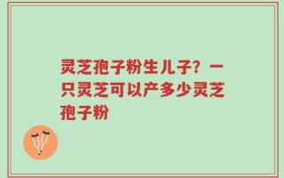 灵芝孢子粉生儿子？一只灵芝可以产多少灵芝孢子粉