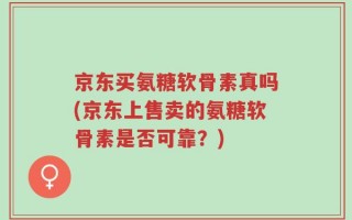 京东买氨糖软骨素真吗(京东上售卖的氨糖软骨素是否可靠？)
