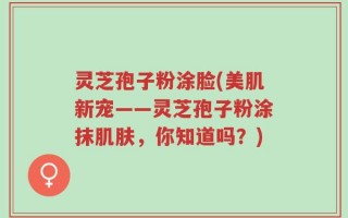 灵芝孢子粉涂脸(美肌新宠——灵芝孢子粉涂抹肌肤，你知道吗？)