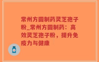 常州方圆制药灵芝孢子粉_常州方圆制药：高效灵芝孢子粉，提升免疫力与健康