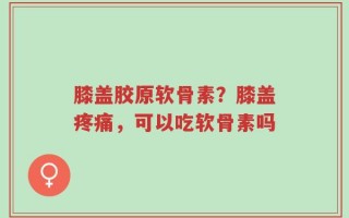 膝盖胶原软骨素？膝盖疼痛，可以吃软骨素吗