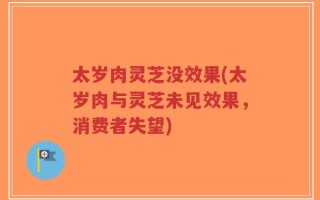 太岁肉灵芝没效果(太岁肉与灵芝未见效果，消费者失望)
