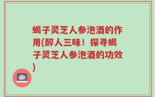 蝎子灵芝人参泡酒的作用(醉人三味！探寻蝎子灵芝人参泡酒的功效)