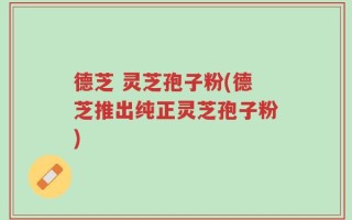 德芝 灵芝孢子粉(德芝推出纯正灵芝孢子粉)