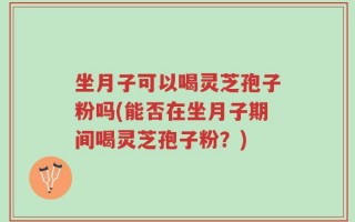 坐月子可以喝灵芝孢子粉吗(能否在坐月子期间喝灵芝孢子粉？)