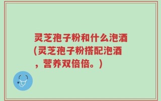 灵芝孢子粉和什么泡酒(灵芝孢子粉搭配泡酒，营养双倍倍。)