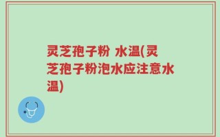 灵芝孢子粉 水温(灵芝孢子粉泡水应注意水温)