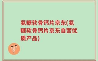 氨糖软骨钙片京东(氨糖软骨钙片京东自营优质产品)
