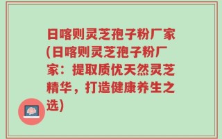 日喀则灵芝孢子粉厂家(日喀则灵芝孢子粉厂家：提取质优天然灵芝精华，打造健康养生之选)