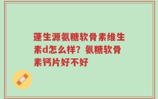 蓬生源氨糖软骨素维生素d怎么样？氨糖软骨素钙片好不好