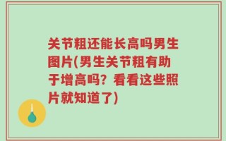 关节粗还能长高吗男生图片(男生关节粗有助于增高吗？看看这些照片就知道了)