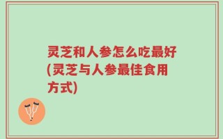 灵芝和人参怎么吃最好(灵芝与人参最佳食用方式)