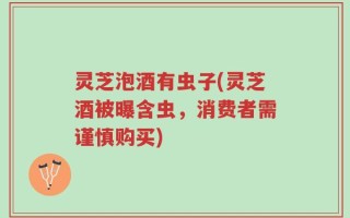 灵芝泡酒有虫子(灵芝酒被曝含虫，消费者需谨慎购买)
