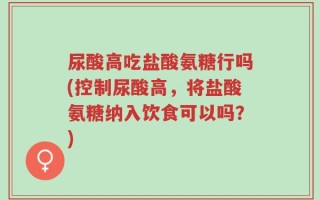 尿酸高吃盐酸氨糖行吗(控制尿酸高，将盐酸氨糖纳入饮食可以吗？)
