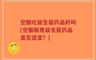空腹吃益生菌药品好吗(空腹服用益生菌药品是否适宜？)