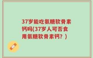 37岁能吃氨糖软骨素钙吗(37岁人可否食用氨糖软骨素钙？)