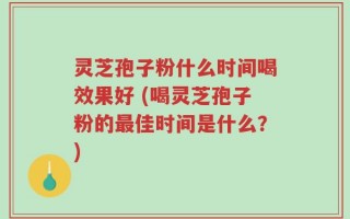 灵芝孢子粉什么时间喝效果好 (喝灵芝孢子粉的最佳时间是什么？)