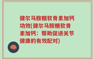 健尔马胺糖软骨素加钙功效(健尔马胺糖软骨素加钙：帮助促进关节健康的有效配对)