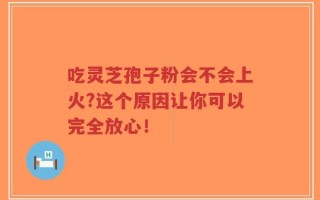 吃灵芝孢子粉会不会上火?这个原因让你可以完全放心！