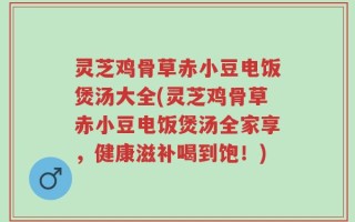 灵芝鸡骨草赤小豆电饭煲汤大全(灵芝鸡骨草赤小豆电饭煲汤全家享，健康滋补喝到饱！)
