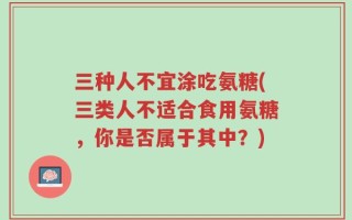 三种人不宜涂吃氨糖(三类人不适合食用氨糖，你是否属于其中？)