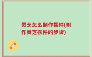 灵芝怎么制作摆件(制作灵芝摆件的步骤)