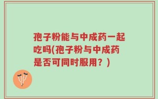 孢子粉能与中成药一起吃吗(孢子粉与中成药是否可同时服用？)