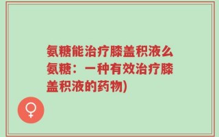 氨糖能治疗膝盖积液么氨糖：一种有效治疗膝盖积液的药物)
