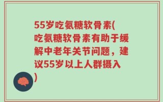55岁吃氨糖软骨素(吃氨糖软骨素有助于缓解中老年关节问题，建议55岁以上人群摄入)