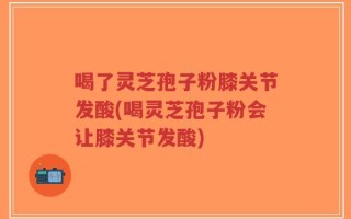 喝了灵芝孢子粉膝关节发酸(喝灵芝孢子粉会让膝关节发酸)